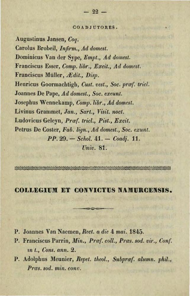 -22- Auguslinus Jansen, Coq. COADJUTORES. Carolus Brobeil, lnfirm., Ad domest. Dominicos Van der Sype, Empt., Ad domest. Franciscus Esser, Comp. lihr., Excit., Ad domest. Franciscus Müller,.J1dit.