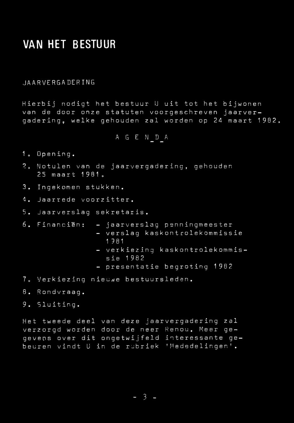 VAN HET BESTUUR JAARVERGADERING Hierbij nodigt het bestuur IJ uit tot het bijwonen van de door onze statuten voorgeschreven jaarvergadering, welke gehouden zal worden op 24 maart 1982, 1o Opening.