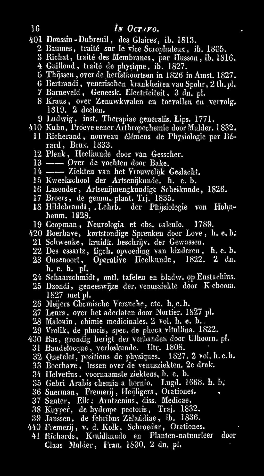 15 Kweekschool der Artsenijkunde. h. e. b. 16 Lasonder, Artsenijmengknndigc Scheikunde, 1826. 17 Broers, de gemm. plant. Trj. 1835. 18 Hildebrandt,, Lehrb. der Phijsiologie von Hohnbaum. 1828.