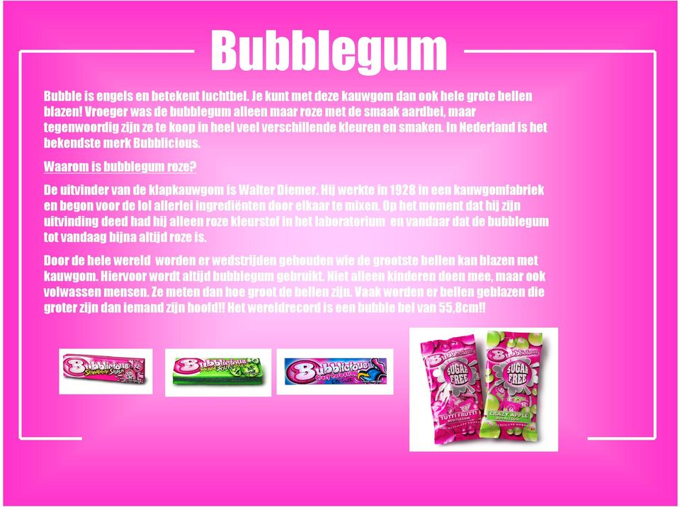 Waarom is bubblegum roze? De uitvinder van de klapkauwgom is Walter Diemer. Hij werkte in 1928 in een kauwgomfabriek en begon voor de lol allerlei ingrediënten door elkaar te mixen.