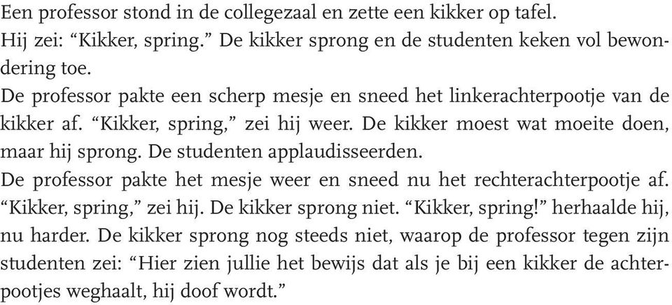 De studenten applaudisseerden. De professor pakte het mesje weer en sneed nu het rechterachterpootje af. Kikker, spring, zei hij. De kikker sprong niet. Kikker, spring! herhaalde hij, nu harder.