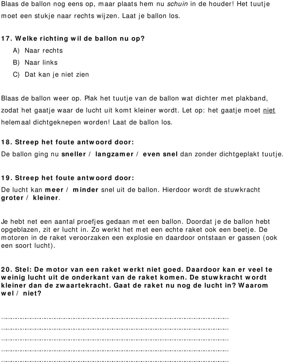 Let op: het gaatje moet niet helemaal dichtgeknepen worden! Laat de ballon los. 18. Streep het foute antwoord door: De ballon ging nu sneller / langzamer / even snel dan zonder dichtgeplakt tuutje.