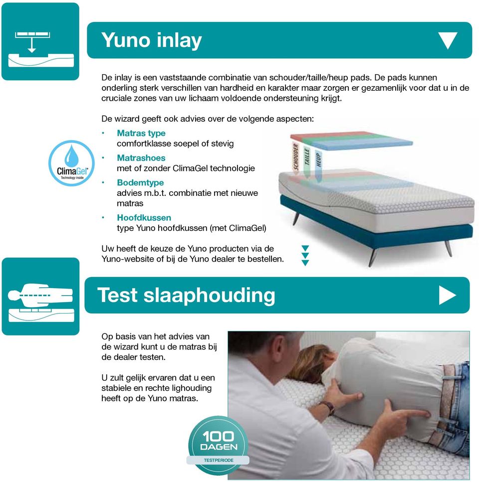 De wizard geeft ook advies over de volgende aspecten: Matras type comfortklasse soepel of stevig Matrashoes met of zonder ClimaGel technologie Bodemtype advies m.b.t. combinatie met nieuwe matras Hoofdkussen type Yuno hoofdkussen (met ClimaGel) Uw heeft de keuze de Yuno producten via de Yuno-website of bij de Yuno dealer te bestellen.