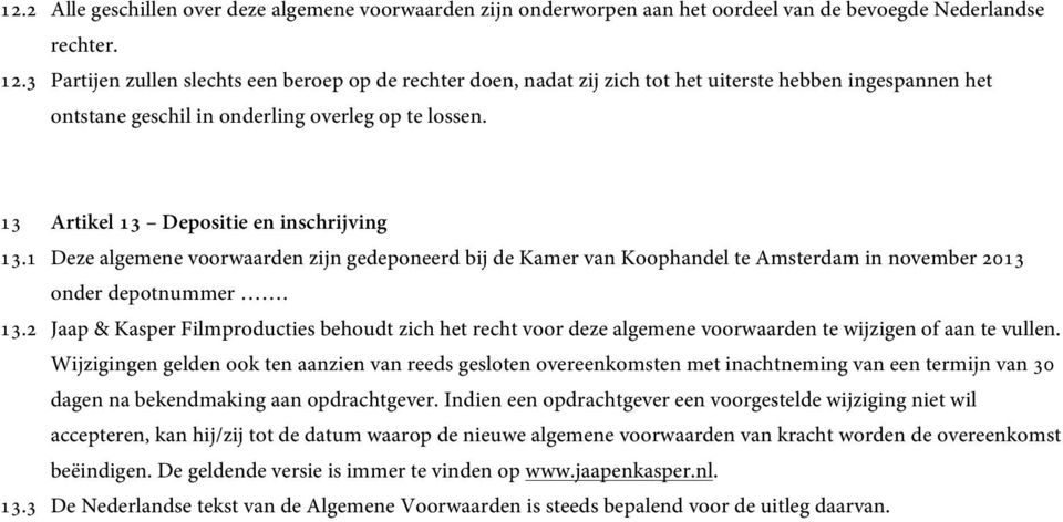 13 Artikel 13 Depositie en inschrijving 13.1 Deze algemene voorwaarden zijn gedeponeerd bij de Kamer van Koophandel te Amsterdam in november 2013 onder depotnummer. 13.2 Jaap & Kasper Filmproducties behoudt zich het recht voor deze algemene voorwaarden te wijzigen of aan te vullen.