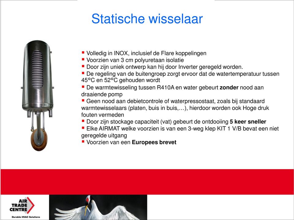 pomp Geen nood aan debietcontrole of waterpressostaat, zoals bij standaard warmtewisselaars (platen, buis in buis, ), hierdoor worden ook Hoge druk fouten vermeden Door zijn