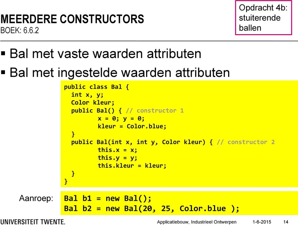 class Bal { int x, y; Color kleur; public Bal() { // constructor 1 x = 0; y = 0; kleur = Color.