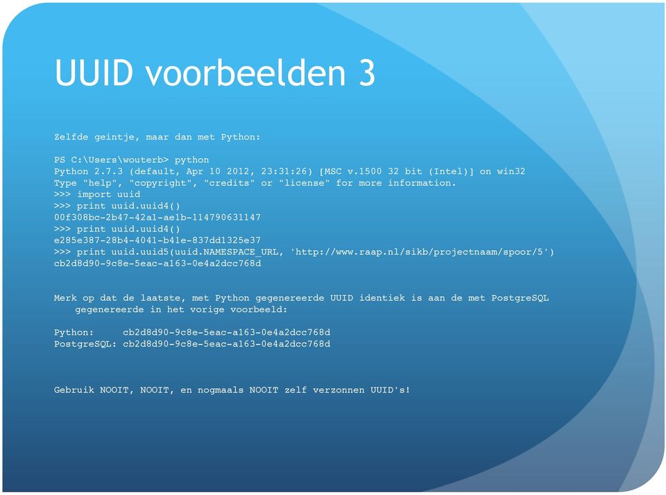 >>> print uuid.uuid5(uuid.namespace_url, 'http://www.raap.nl/sikb/projectnaam/spoor/5')! cb2d8d90-9c8e-5eac-a163-0e4a2dcc768d!