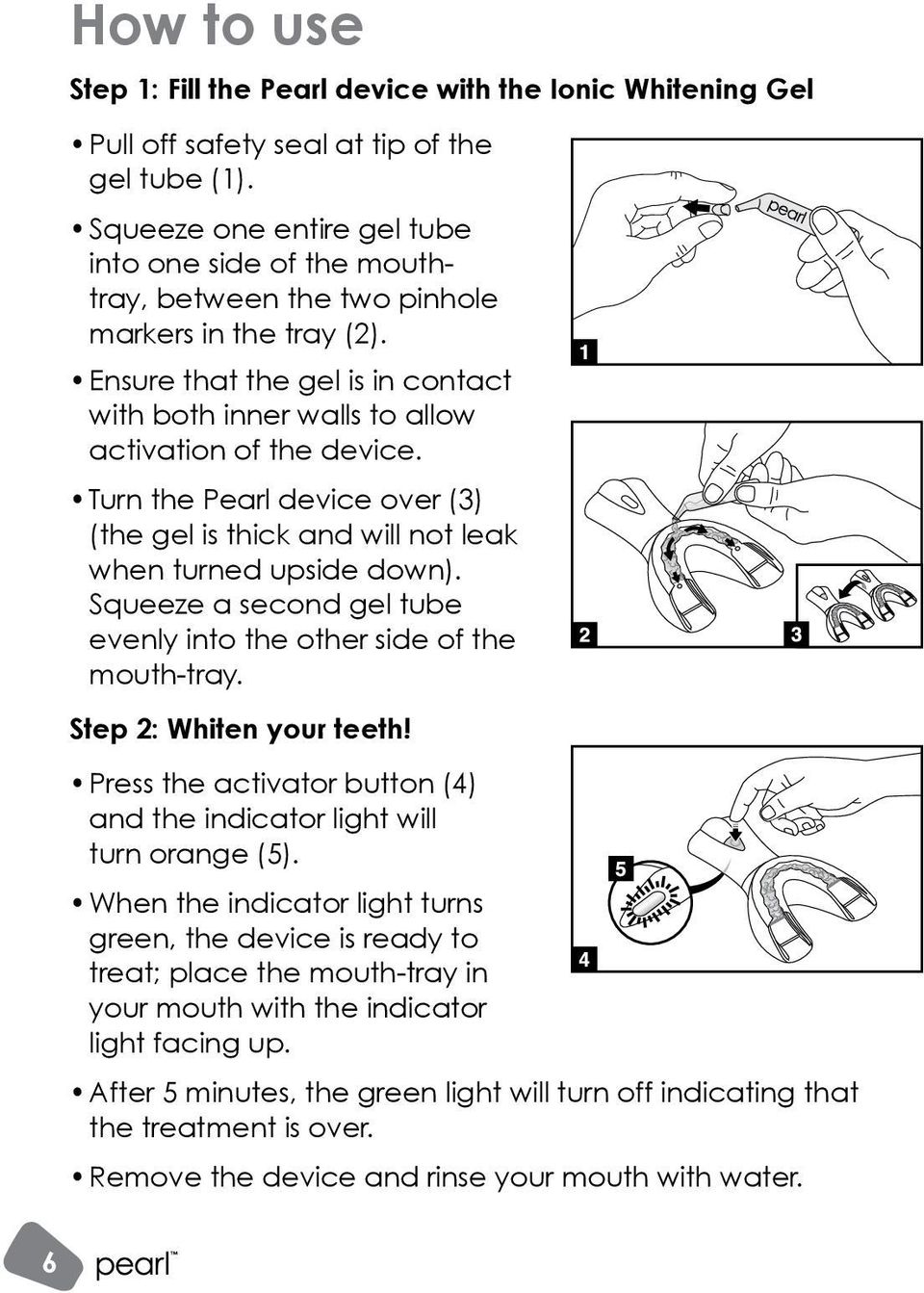 Turn the Pearl device over (3) (the gel is thick and will not leak when turned upside down). Squeeze a second gel tube evenly into the other side of the mouth-tray. Step 2: Whiten your teeth!