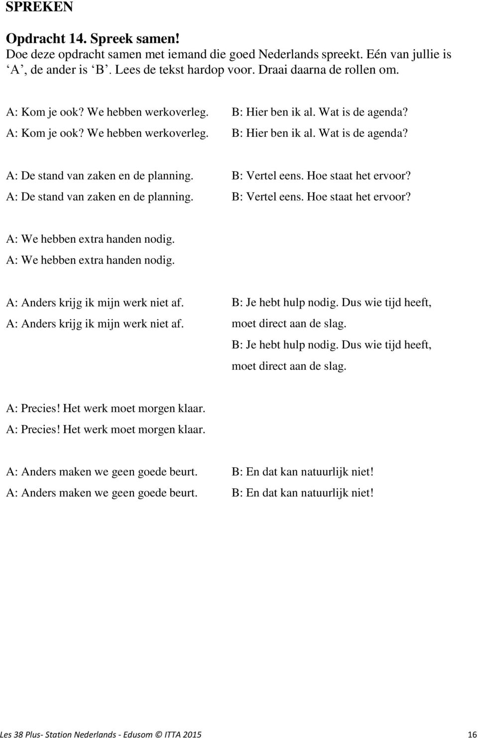 A: De stand van zaken en de planning. B: Vertel eens. Hoe staat het ervoor? B: Vertel eens. Hoe staat het ervoor? A: We hebben extra handen nodig. A: We hebben extra handen nodig. A: Anders krijg ik mijn werk niet af.