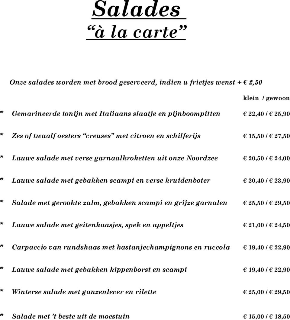 20,40 / 23,90 * Salade met gerookte zalm, gebakken scampi en grijze garnalen 25,50 / 29,50 * Lauwe salade met geitenkaasjes, spek en appeltjes 21,00 / 24,50 * Carpaccio van rundshaas met