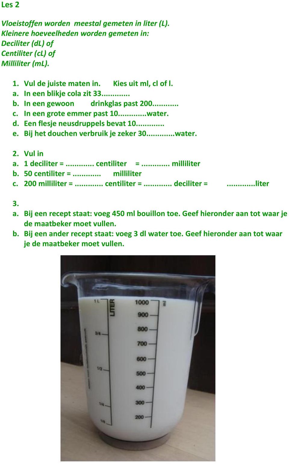 ..water. 2. Vul in a. 1 deciliter =... centiliter =... milliliter b. 50 centiliter =... milliliter c. 200 milliliter =... centiliter =... deciliter =...liter 3. a. Bij een recept staat: voeg 450 ml bouillon toe.