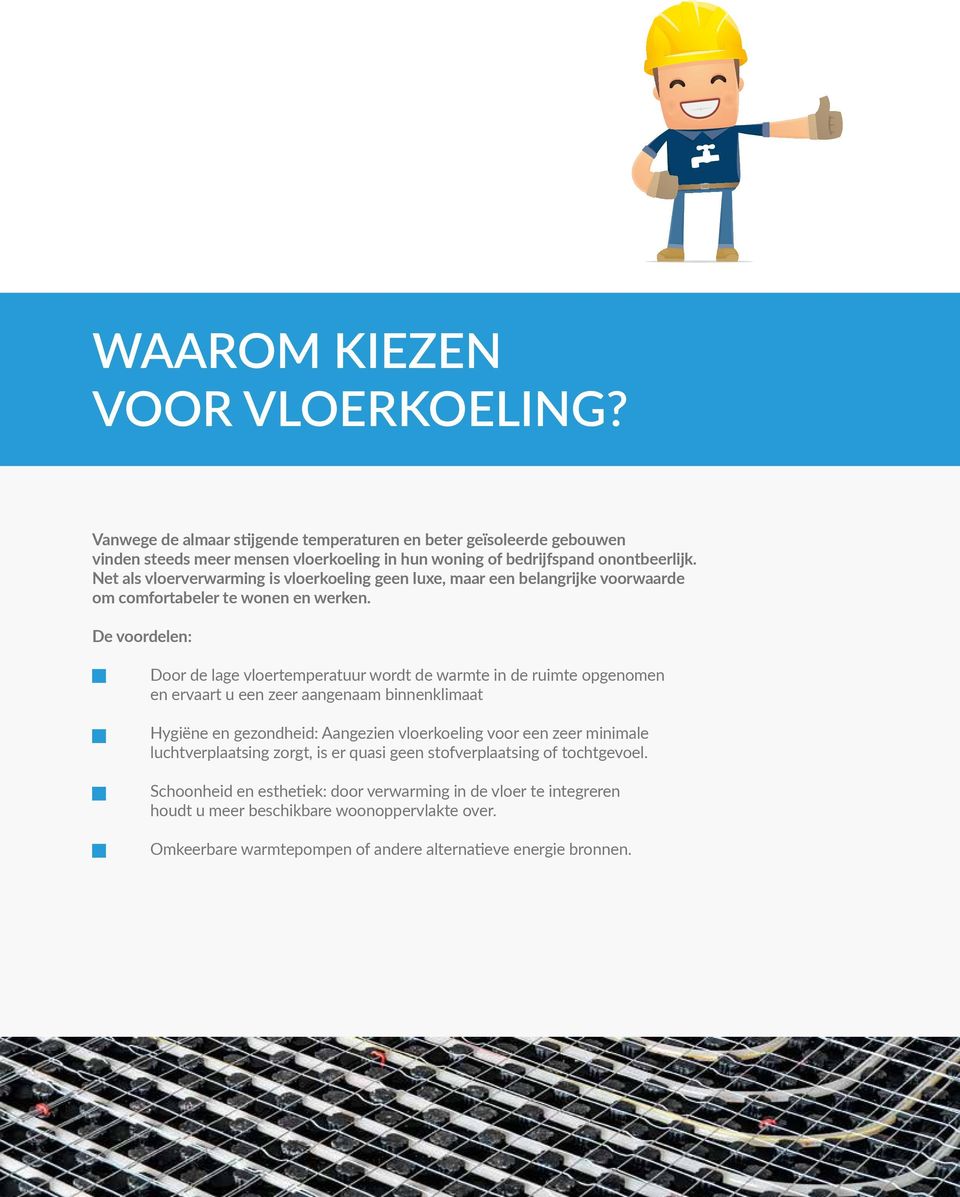 De voordelen: Door de lage vloertemperatuur wordt de warmte in de ruimte opgenomen en ervaart u een zeer aangenaam binnenklimaat Hygiëne en gezondheid: Aangezien vloerkoeling voor een zeer