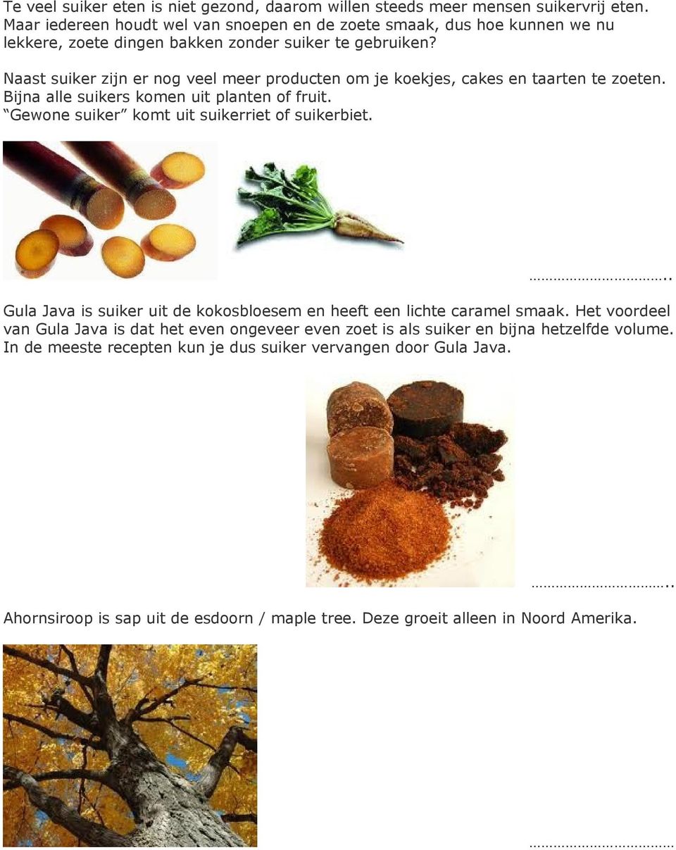 Naast suiker zijn er nog veel meer producten om je koekjes, cakes en taarten te zoeten. Bijna alle suikers komen uit planten of fruit. Gewone suiker komt uit suikerriet of suikerbiet.