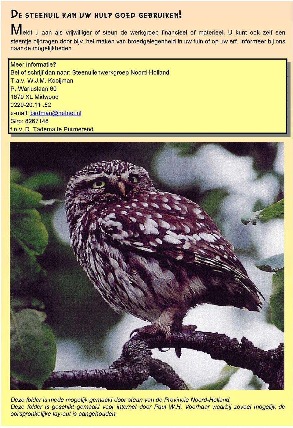 Bel of schrijf dan naar: Steenuilenwerkgroep Noord-Holland T.a.v. W.J.M. Kooijman P. Wariuslaan 60 1679 XL Midwoud 0229-20.11.52 e-mail: birdman@hetnet.nl Giro: 8267148 t.n.v. D.