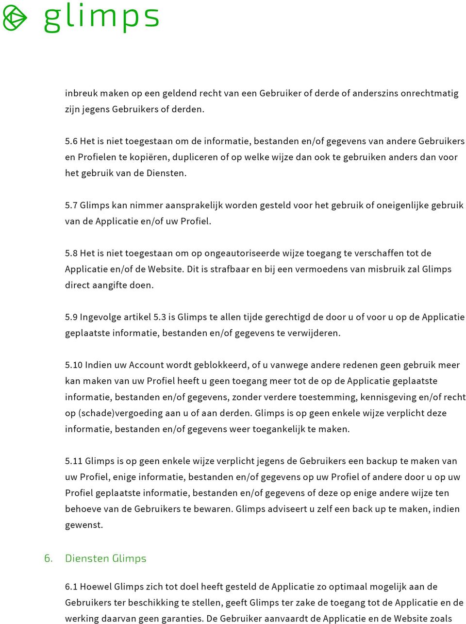 de Diensten. 5.7 Glimps kan nimmer aansprakelijk worden gesteld voor het gebruik of oneigenlijke gebruik van de Applicatie en/of uw Profiel. 5.8 Het is niet toegestaan om op ongeautoriseerde wijze toegang te verschaffen tot de Applicatie en/of de Website.