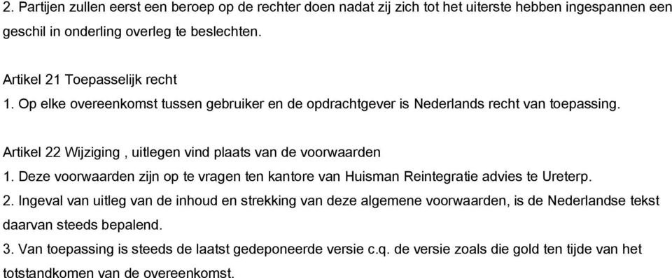 Artikel 22 Wijziging, uitlegen vind plaats van de voorwaarden 1. Deze voorwaarden zijn op te vragen ten kantore van Huisman Reintegratie advies te Ureterp. 2. Ingeval van uitleg van de inhoud en strekking van deze algemene voorwaarden, is de Nederlandse tekst daarvan steeds bepalend.