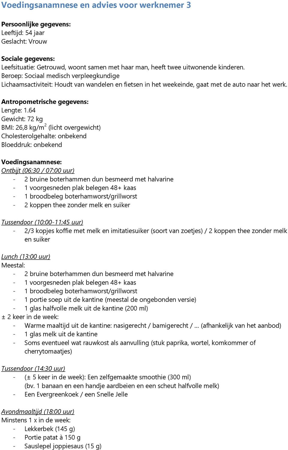 64 Gewicht: 72 kg BMI: 26,8 kg/m 2 (licht overgewicht) Cholesterolgehalte: onbekend Bloeddruk: onbekend Voedingsanamnese: Ontbijt (06:30 / 07:00 uur) - 2 bruine boterhammen dun besmeerd met halvarine