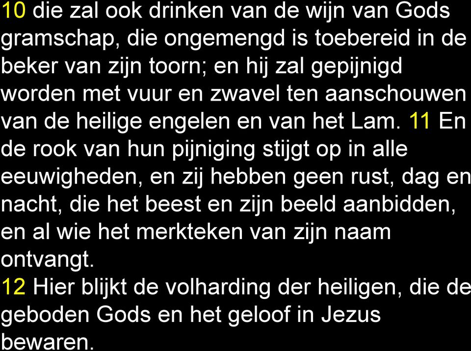 11 En de rook van hun pijniging stijgt op in alle eeuwigheden, en zij hebben geen rust, dag en nacht, die het beest en zijn