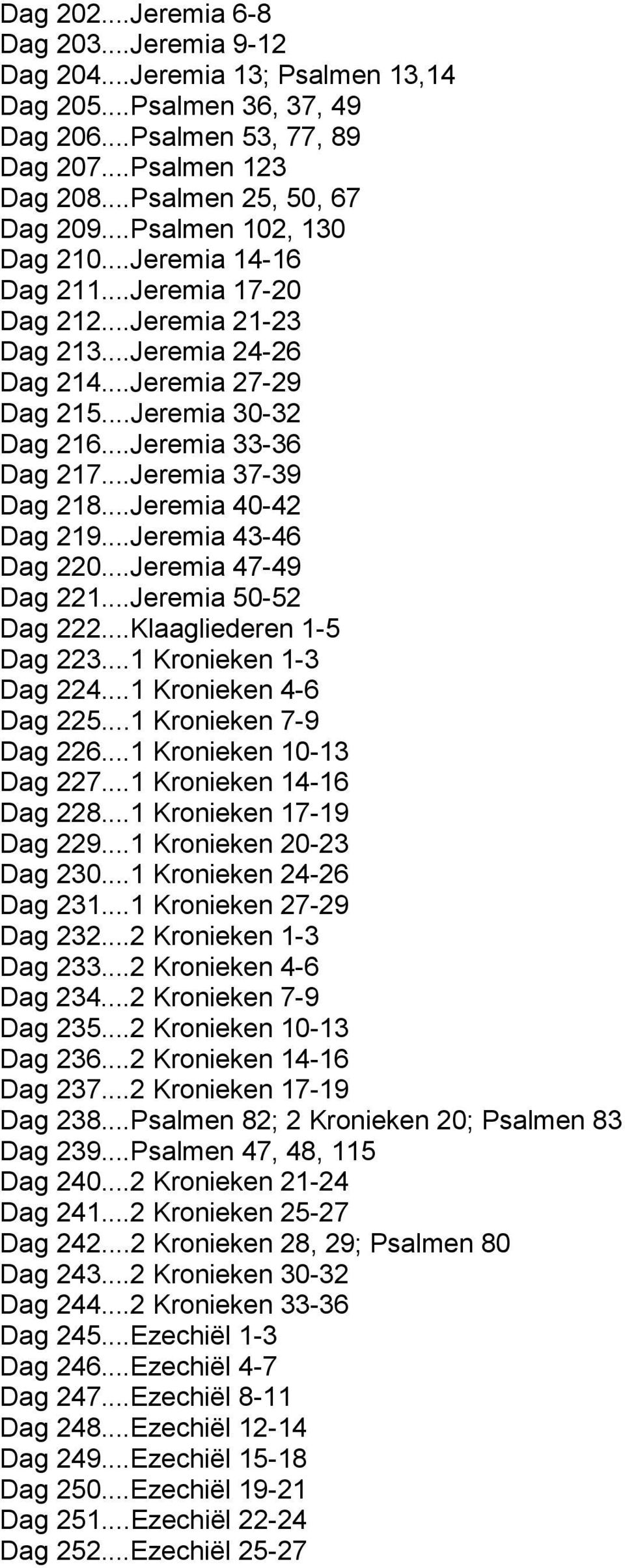 ..Jeremia 37-39 Dag 218...Jeremia 40-42 Dag 219...Jeremia 43-46 Dag 220...Jeremia 47-49 Dag 221...Jeremia 50-52 Dag 222...Klaagliederen 1-5 Dag 223...1 Kronieken 1-3 Dag 224...1 Kronieken 4-6 Dag 225.
