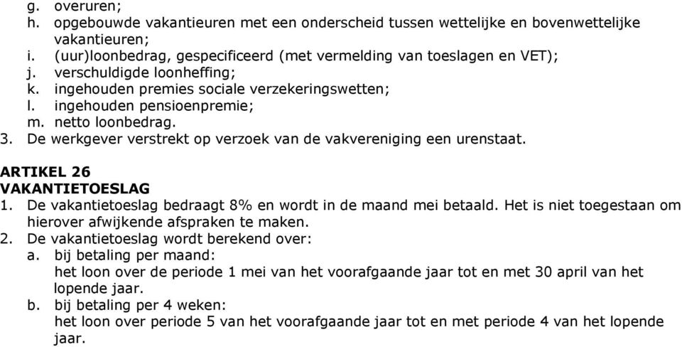 ARTIKEL 26 VAKANTIETOESLAG 1. De vakantietoeslag bedraagt 8% en wordt in de maand mei betaald. Het is niet toegestaan om hierover afwijkende afspraken te maken. 2. De vakantietoeslag wordt berekend over: a.