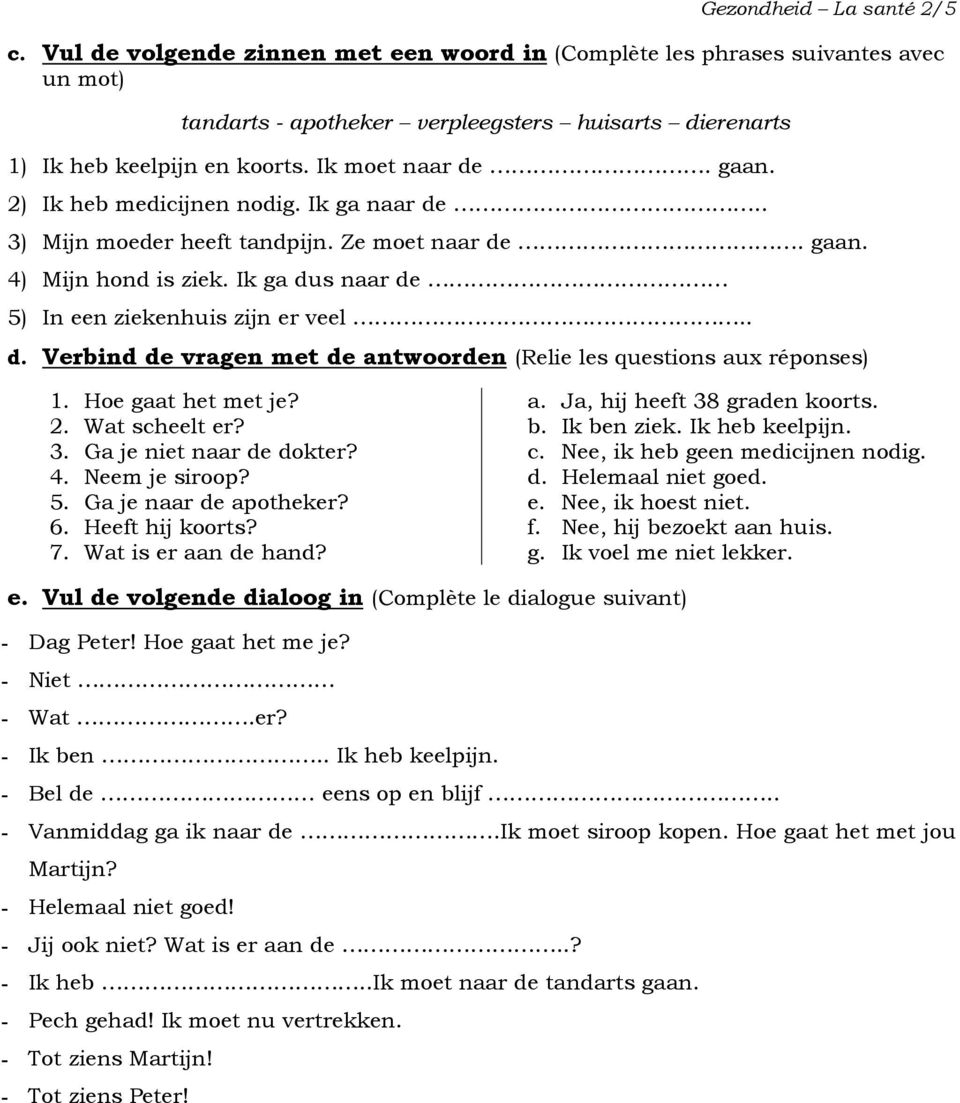 Hoe gaat het met je? a. Ja, hij heeft 38 graden koorts. 2. Wat scheelt er? b. ben ziek. heb keelpijn. 3. Ga je niet naar de dokter? c. Nee, ik heb geen medicijnen nodig. 4. Neem je siroop? d. Helemaal niet goed.