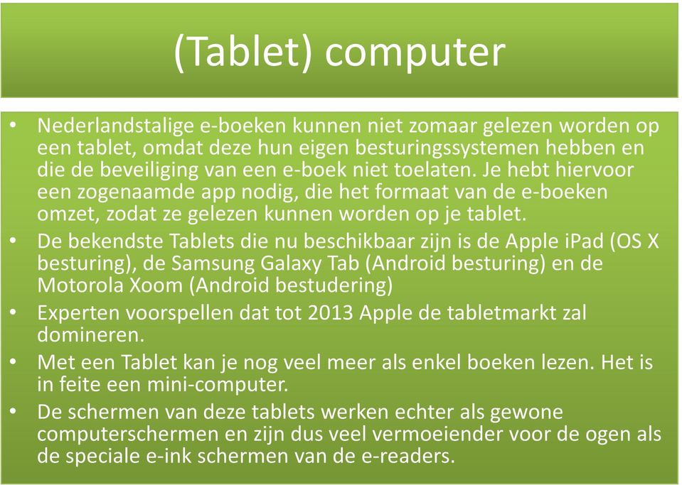 De bekendste Tablets die nu beschikbaar zijn is de Apple ipad(os X besturing), de Samsung GalaxyTab (Androidbesturing) en de Motorola Xoom(Android bestudering) Experten voorspellen dat tot 2013 Apple