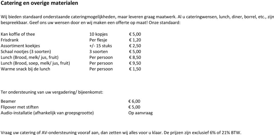 Onze standaard: Kan koffie of thee 10 kopjes 5,00 Frisdrank Per flesje 1,20 Assortiment koekjes +/- 15 stuks 2,50 Schaal nootjes (3 soorten) 3 soorten 5,00 Lunch (Brood, melk/ jus, fruit) Per persoon