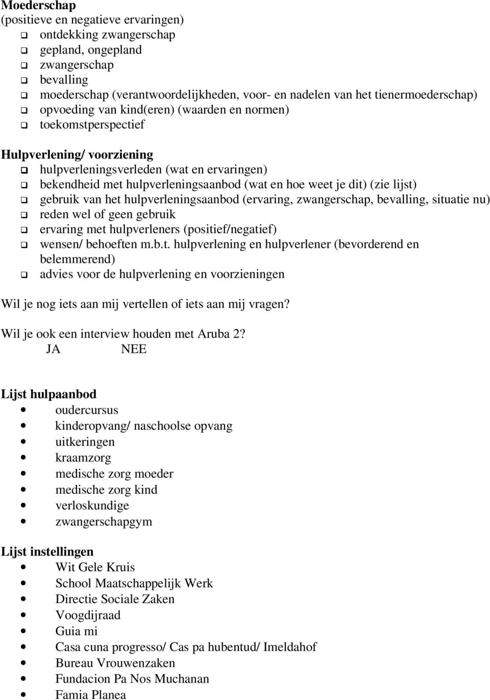 (zie lijst) gebruik van het hulpverleningsaanbod (ervaring, zwangerschap, bevalling, situatie nu) reden wel of geen gebruik ervaring met hulpverleners (positief/negatief) wensen/ behoeften m.b.t. hulpverlening en hulpverlener (bevorderend en belemmerend) advies voor de hulpverlening en voorzieningen Wil je nog iets aan mij vertellen of iets aan mij vragen?