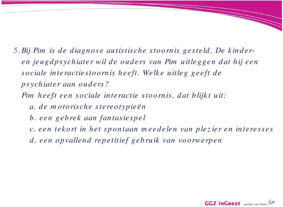 Welke uitleg geeft de psychiater aan ouders? Pim heeft een sociale interactie stoornis, dat blijkt uit: a.