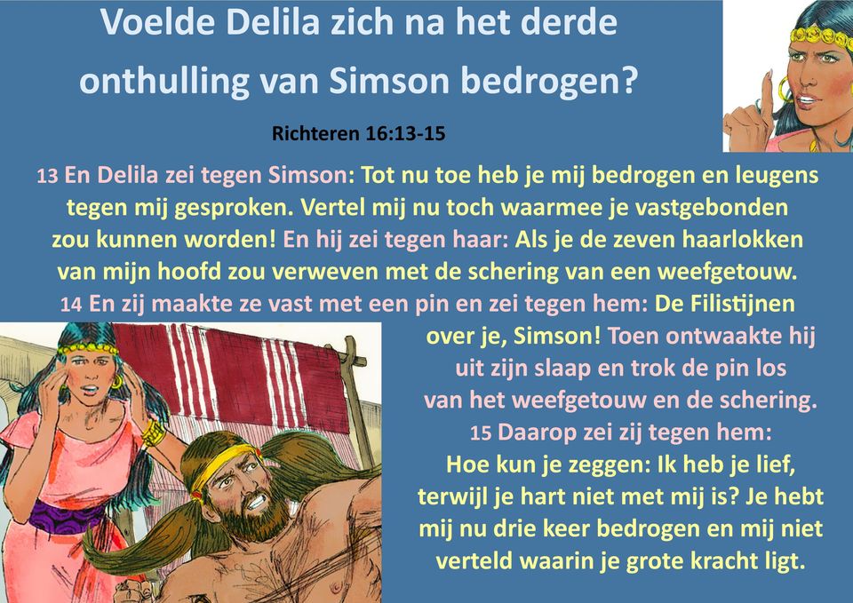 14 En zij maakte ze vast met een pin en zei tegen hem: De Filistijnen over je, Simson! Toen ontwaakte hij uit zijn slaap en trok de pin los van het weefgetouw en de schering.