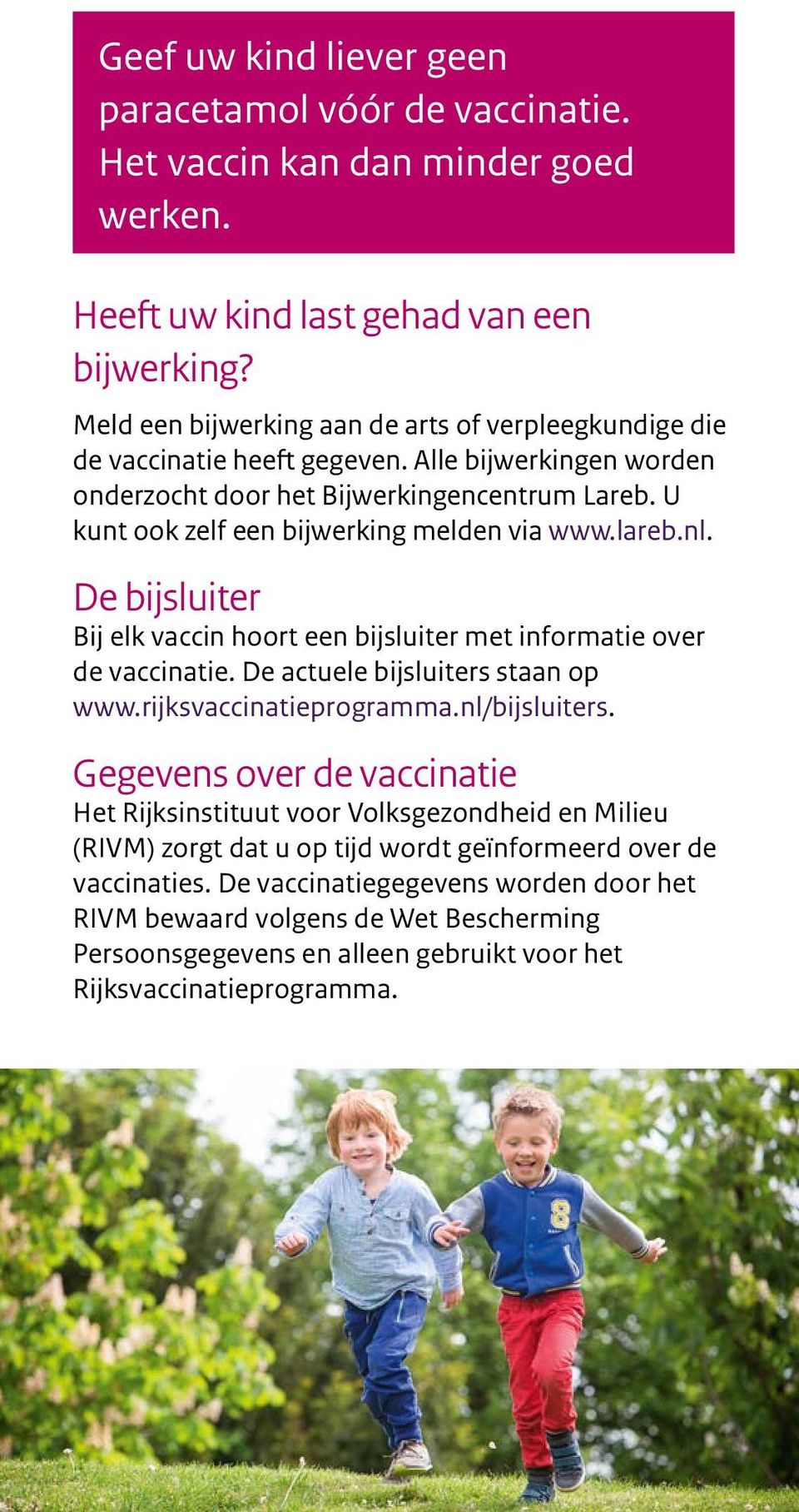 U kunt ook zelf een bijwerking melden via www.lareb.nl. De bijsluiter Bij elk vaccin hoort een bijsluiter met informatie over de vaccinatie. De actuele bijsluiters staan op www.