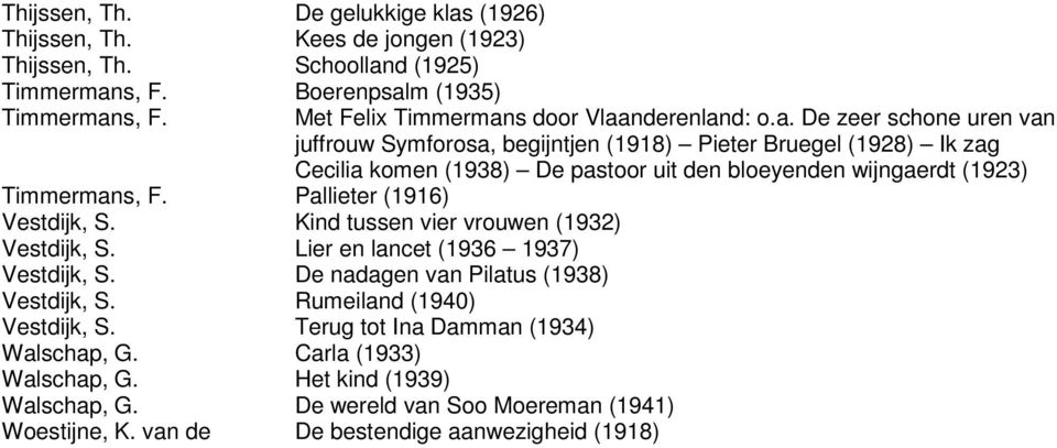 s door Vlaanderenland: o.a. De zeer schone uren van juffrouw Symforosa, begijntjen (1918) Pieter Bruegel (1928) Ik zag Cecilia komen (1938) De pastoor uit den bloeyenden wijngaerdt (1923) Timmermans, F.