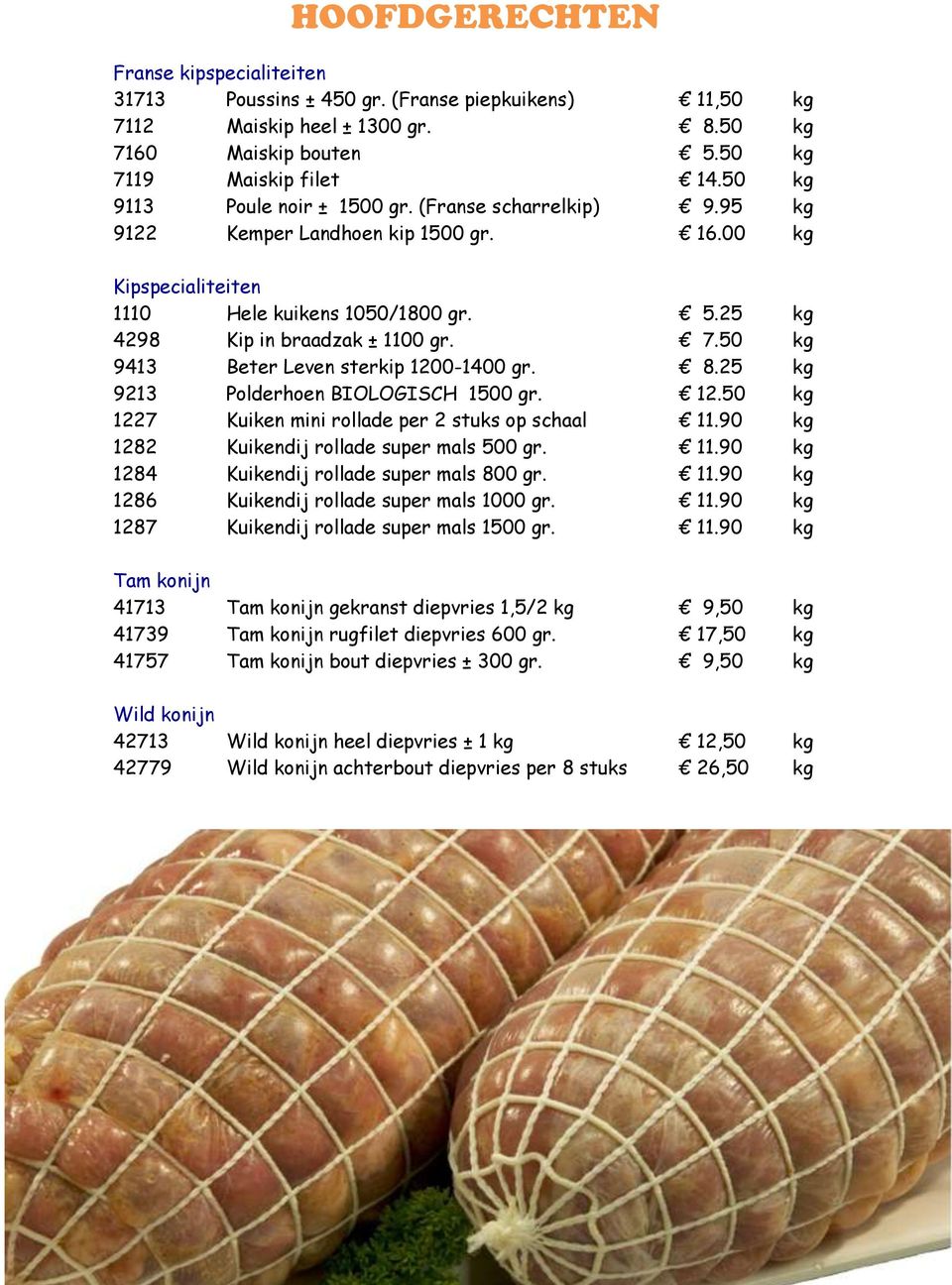 50 kg 9413 Beter Leven sterkip 1200-1400 gr. 8.25 kg 9213 Polderhoen BIOLOGISCH 1500 gr. 12.50 kg 1227 Kuiken mini rollade per 2 stuks op schaal 11.90 kg 1282 Kuikendij rollade super mals 500 gr. 11.90 kg 1284 Kuikendij rollade super mals 800 gr.