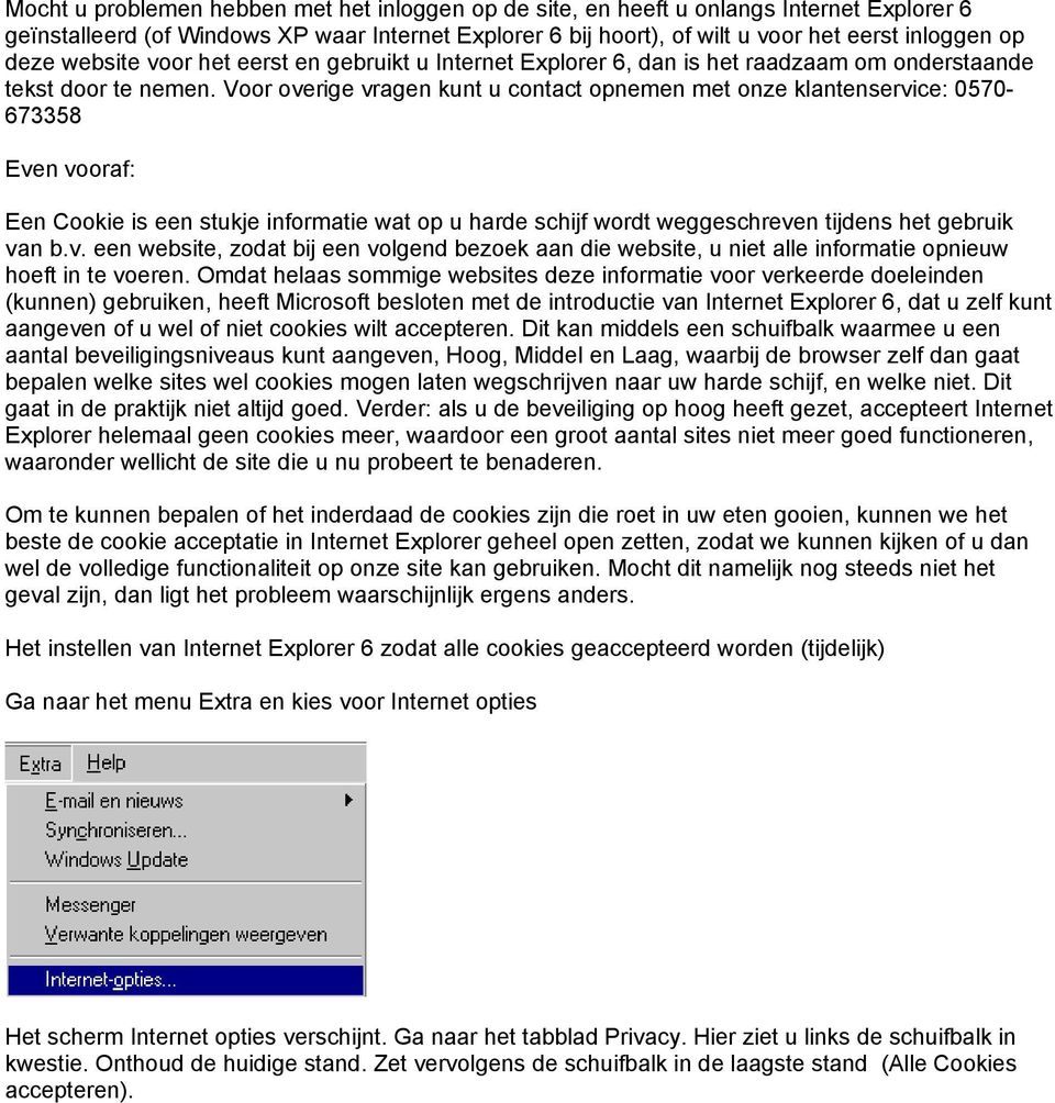 Voor overige vragen kunt u contact opnemen met onze klantenservice: 0570-673358 Even vooraf: Een Cookie is een stukje informatie wat op u harde schijf wordt weggeschreven tijdens het gebruik van b.v. een website, zodat bij een volgend bezoek aan die website, u niet alle informatie opnieuw hoeft in te voeren.