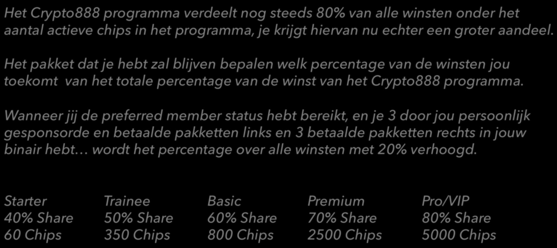 Preferentie Member Status* Het Crypto888 programma verdeelt nog steeds 80% van alle winsten onder het aantal actieve chips in het programma, je krijgt hiervan nu echter een groter aandeel.