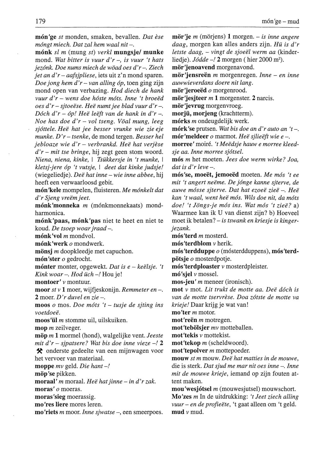 179 món'ge-mud món'ge st monden, smaken, bevallen. Dat èse móngt miech. Dat zal hem waal nit -. mónk si m (mung st) verkl mungsje/ munke mond. Wat bitter is vuur d'r -, is vuur 't hats jezónk.