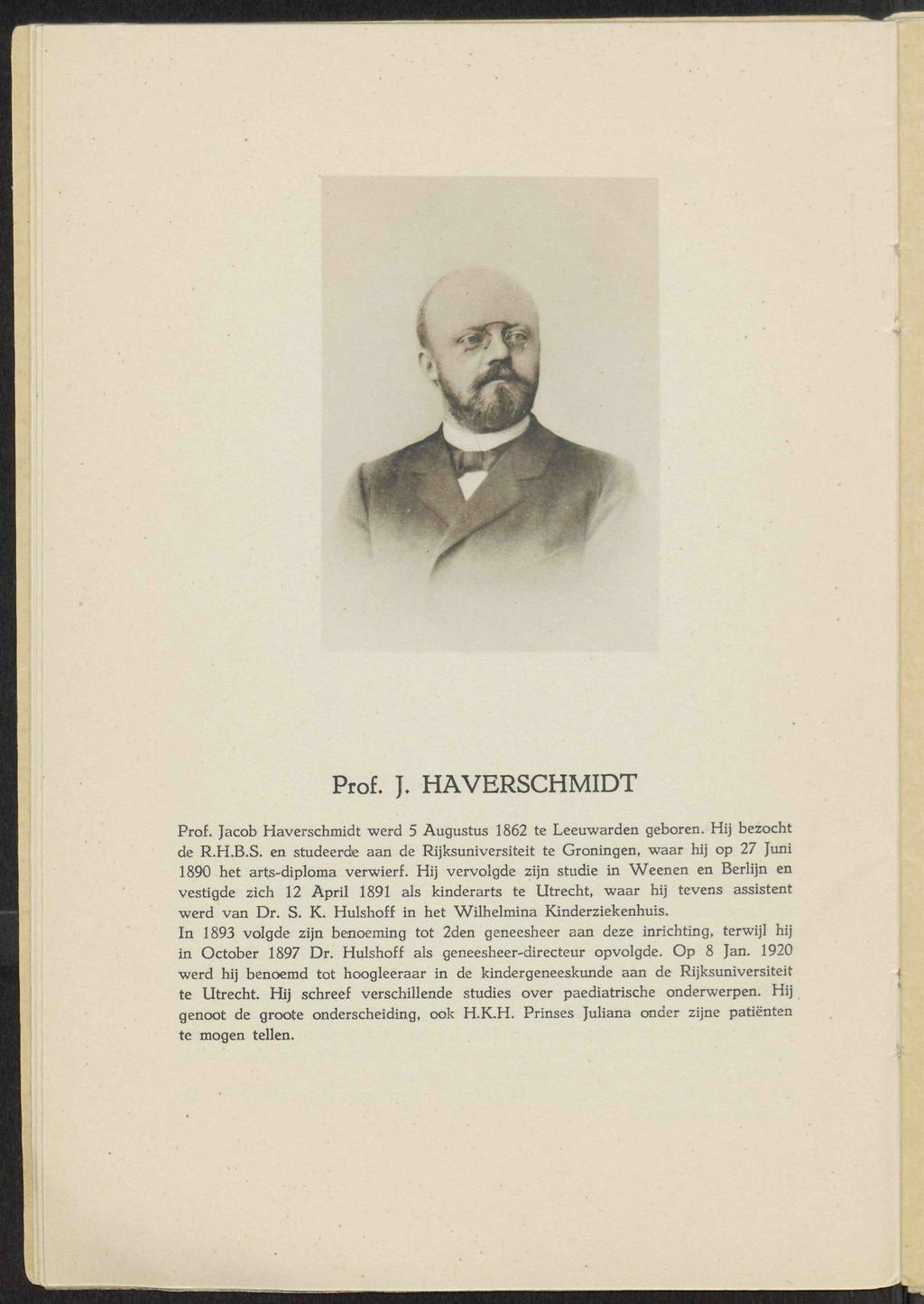 '- f& Prof. J. HAVERSCHMIDT Prof. Jacob Haverschmidt werd 5 Augustus 1862 te Leeuwarden geboren. Hij bezocht de R.H.B.S. en studeerde aan de Rijksuniversiteit te Groningen, waar hij op 27 Juni 1890 het arts-diploma verwierf.
