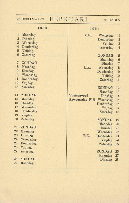 SPROKKELMAAND FEBRUARI 28 DAGEN 1 Maandag V.M. Wop.nsdag 1 2. Dinsdag Donderdag 2 3 Woeusdag Vrijdag 3 4 Donderdag Zaterdag 4 5 Vrijdag 6 Zaterdag ZONDAG 5 Maandag 6 7 ZONDAG Dinsdag 7 8 Maandag L.K. Woensdag 8 9 Dinsdag Donderdag 9 10 Woensdag Vrijdag 10 11 Donderdag Zaterdag 11 12 Vrijdag 13 Zaterdag ZONDAG 12 Maandag 13 14 ZONDAG Vastenavond Dinsdag 14 15 Maandag Aswoensdag N.