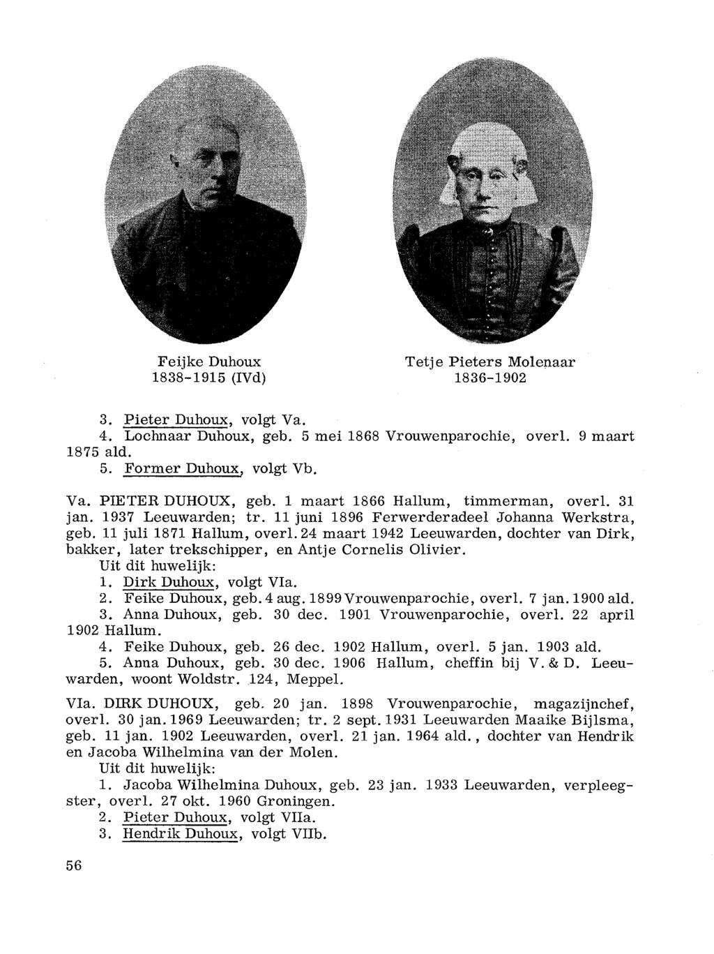 Feijke Duhoux Tetje Pieters Molenaar 1838-1915 (IVd) 1836-1902 3. Pieter Duhoux, volgt Va. 4. Lochnaar Duhoux, geb. 5 mei 1868 Vrouwenparochie, overl. 9 maart 1875 ald. 5. Former Duhoux, volgt Vb. Va. PIETER DUHOUX, geb.