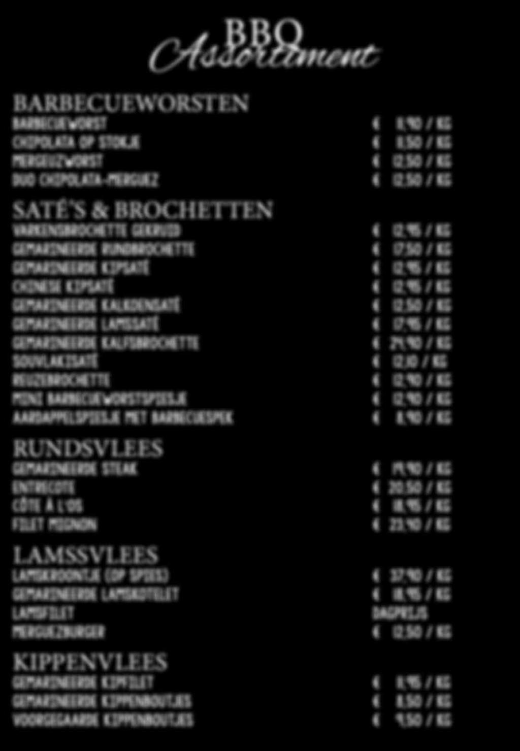 BBQ Assortiment BARBECUEWORSTEN BARBECUEWORST 11,90 / KG CHIPOLATA OP STOKJE 11,50 / KG MERGEUZWORST 12,50 / KG DUO CHIPOLATA-MERGUEZ 12,50 / KG SATÉ S & BROCHETTEN VARKENSBROCHETTE GEKRUID 12,95 /