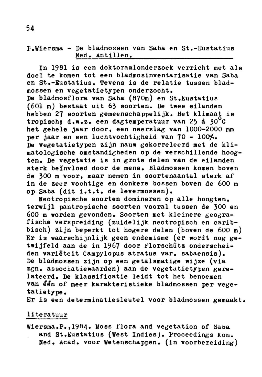 54 P. Wiersma De bladmossen van Saba en St.Eustatius Ned. Antillen. In 1981 is een doktoraalonderzoek verricht met als doel te komen tot een bladmosinventarisatie van Saba en St.Eustatius. Tevens is de relatie tussen bladmossen en vegetatietypen onderzocht.